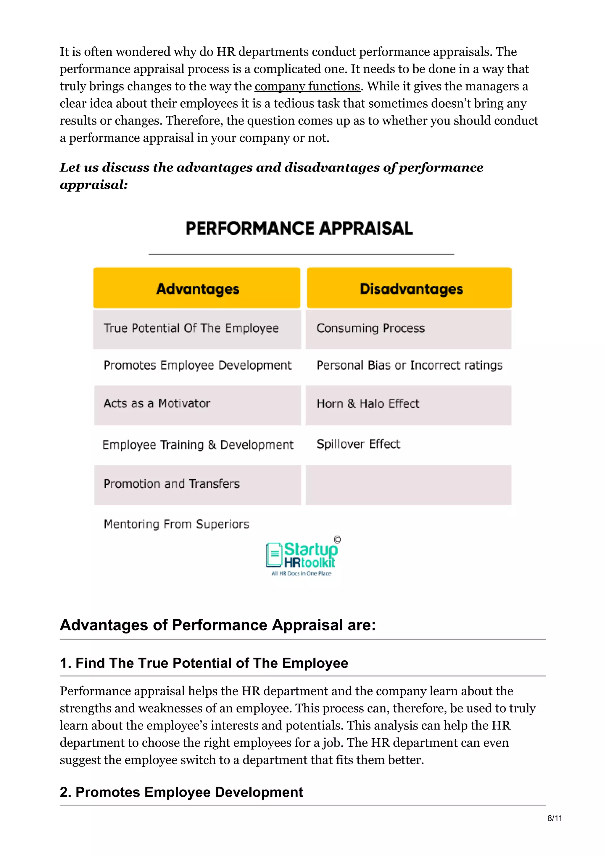 It is often wondered why do HR departments conduct performance appraisals. The
performance appraisal process is a complicated one. It needs to be done in a way that
truly brings changes to the way the company functions. While it gives the managers a
clear idea about their employees it is a tedious task that sometimes doesn’t bring any
results or changes. Therefore, the question comes up as to whether you should conduct
a performance appraisal in your company or not.
Let us discuss the advantages and disadvantages of performance
appraisal:
Advantages of Performance Appraisal are:
1. Find The True Potential of The Employee
Performance appraisal helps the HR department and the company learn about the
strengths and weaknesses of an employee. This process can, therefore, be used to truly
learn about the employee’s interests and potentials. This analysis can help the HR
department to choose the right employees for a job. The HR department can even
suggest the employee switch to a department that fits them better.
2. Promotes Employee Development
8/11
 