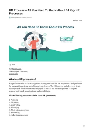 1/9
March 5, 2021
HR Process – All You Need To Know About 14 Key HR
Processes
startuphrtoolkit.com/hr-process
05 Mar
by Waqar Azmi
in Employee Programs
Comments
What are HR processes?
HR processes refer to the Management strategies which the HR implements and performs
for successful employee work-life and experiences. The HR process includes every single
activity which contributes to the employee as well as the business growth. It helps to
achieve individual, organizational and social Goals.
The Following are some of the core HR processes:
1. Planning
2. Directing
3. Controlling
4. Managing
5. Motivating employees
6. Recruiting
7. Inducting employees
 