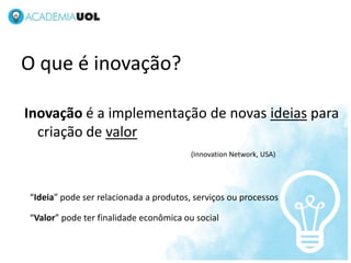 NOV/2012




O que é inovação?

Inovação é a implementação de novas ideias para
  criação de valor
                                        (Innovation Network, USA)




“Ideia” pode ser relacionada a produtos, serviços ou processos

“Valor” pode ter finalidade econômica ou social
 