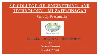S.D.COLLEGE OF ENGINEERING AND
TECHNOLOGY , MUZAFFARNAGAR
Start Up Presentation
VEHICLE ACCIDENT PREVENTION
By
Prateek Saraswat
(C.S.E 2ND Year)
 