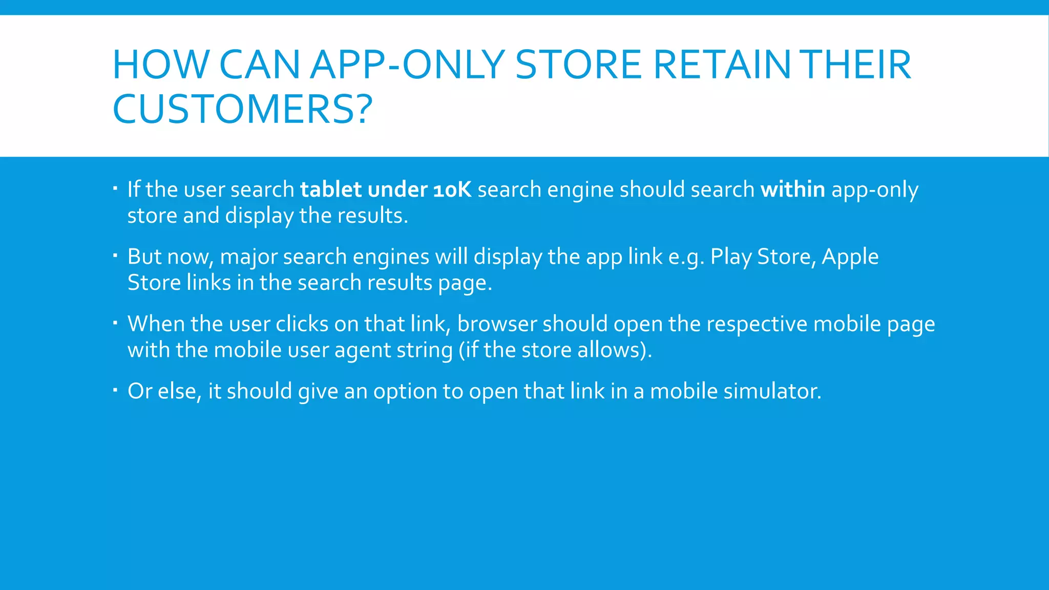 HOW CAN APP-ONLY STORE RETAINTHEIR
CUSTOMERS?
 If the user search tablet under 10K search engine should search within app-only
store and display the results.
 But now, major search engines will display the app link e.g. Play Store, Apple
Store links in the search results page.
 When the user clicks on that link, browser should open the respective mobile page
with the mobile user agent string (if the store allows).
 Or else, it should give an option to open that link in a mobile simulator.
 