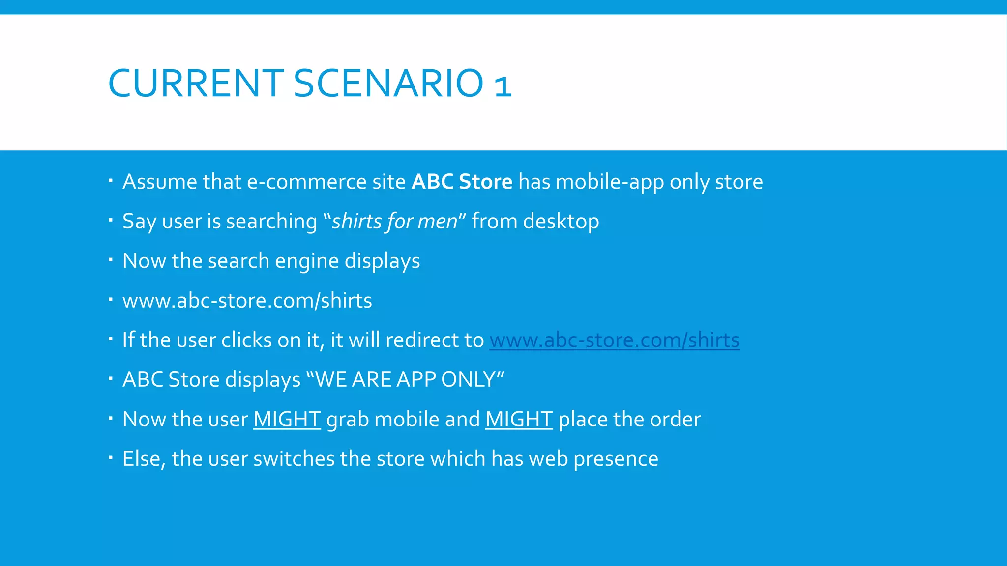 CURRENT SCENARIO 1
 Assume that e-commerce site ABC Store has mobile-app only store
 Say user is searching “shirts for men” from desktop
 Now the search engine displays
 www.abc-store.com/shirts
 If the user clicks on it, it will redirect to www.abc-store.com/shirts
 ABC Store displays “WE ARE APP ONLY”
 Now the user MIGHT grab mobile and MIGHT place the order
 Else, the user switches the store which has web presence
 