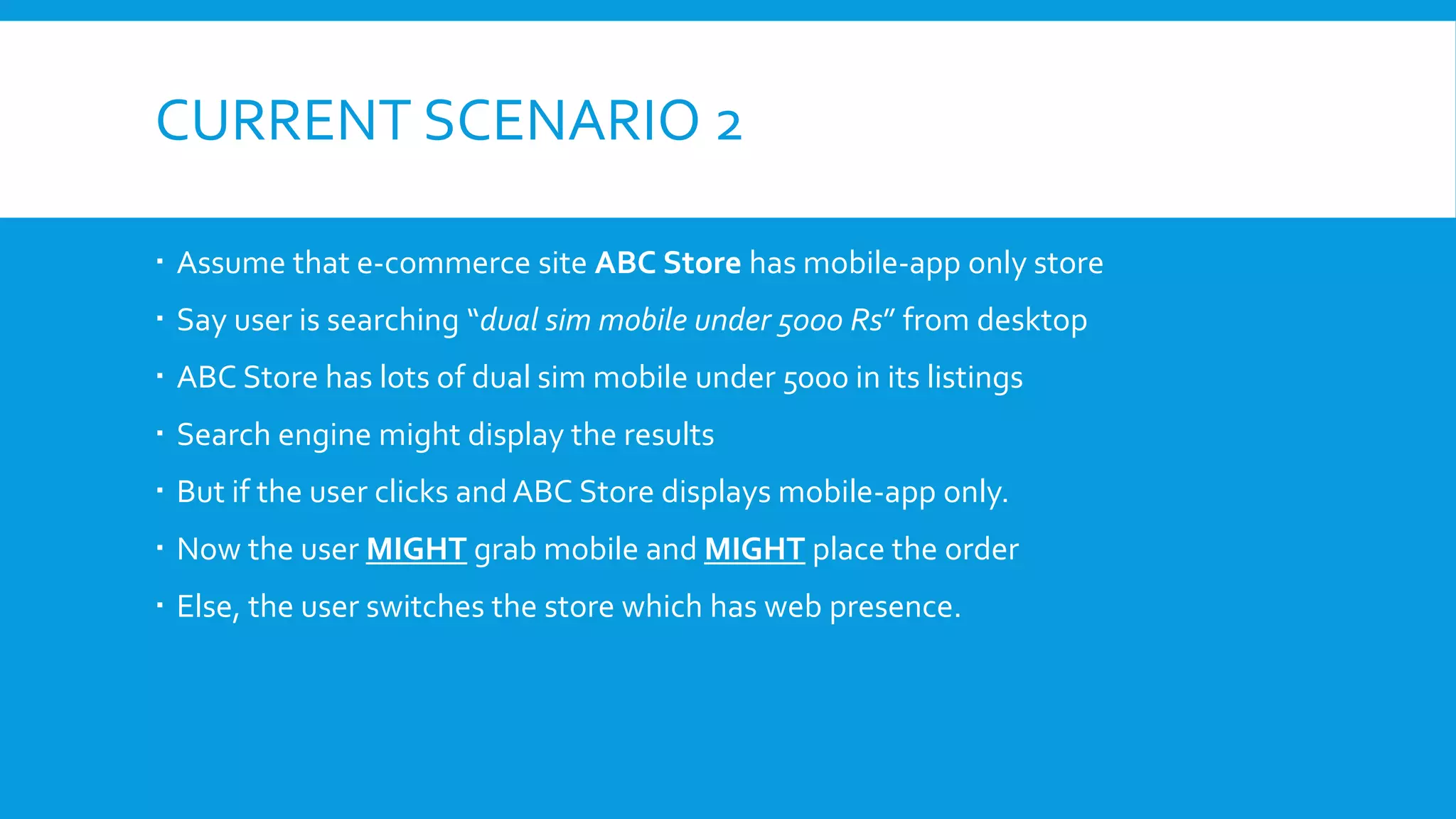CURRENT SCENARIO 2
 Assume that e-commerce site ABC Store has mobile-app only store
 Say user is searching “dual sim mobile under 5000 Rs” from desktop
 ABC Store has lots of dual sim mobile under 5000 in its listings
 Search engine might display the results
 But if the user clicks and ABC Store displays mobile-app only.
 Now the user MIGHT grab mobile and MIGHT place the order
 Else, the user switches the store which has web presence.
 