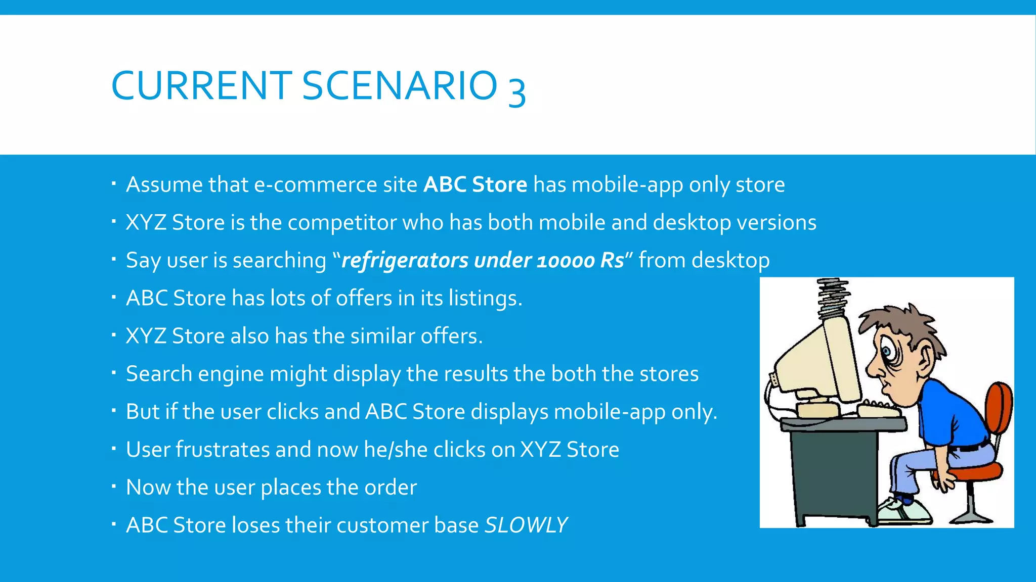 CURRENT SCENARIO 3
 Assume that e-commerce site ABC Store has mobile-app only store
 XYZ Store is the competitor who has both mobile and desktop versions
 Say user is searching “refrigerators under 10000 Rs” from desktop
 ABC Store has lots of offers in its listings.
 XYZ Store also has the similar offers.
 Search engine might display the results the both the stores
 But if the user clicks and ABC Store displays mobile-app only.
 User frustrates and now he/she clicks on XYZ Store
 Now the user places the order
 ABC Store loses their customer base SLOWLY
 