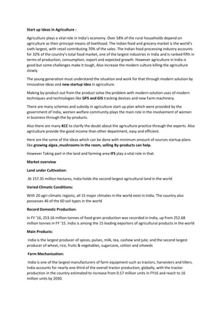 Start up Ideas in Agriculture :
Agriculture plays a vital role in India’s economy. Over 58% of the rural households depend on
agriculture as their principal means of livelihood. The Indian food and grocery market is the world’s
sixth largest, with retail contributing 70% of the sales. The Indian food processing industry accounts
for 32% of the country’s total food market, one of the largest industries in India and is ranked fifth in
terms of production, consumption, export and expected growth. However agriculture in India is
good but some challenges make it tough, Also increase the modern culture killing the agriculture
slowly.
The young generation must understand the situation and work for that through modern solution by
innovative ideas and new startup idea in agriculture.
Making by-product out from the product solve the problem with modern solution uses of modern
techniques and technologies like GPS and GIS tracking devices and new Farm machinery.
There are many schemes and subsidy in agriculture start up plan which were provided by the
government of India, women welfare community plays the main role in the involvement of women
in business through the by-products.
Also there are many KCC to clarify the doubt about the agriculture practice through the experts. Also
agriculture provide the good income than other department, easy and efficient.
Here are the some of the ideas which can be done with minimum amount of sources startup plans
like growing algea ,mushrooms in the room, selling By-products can help.
However Taking part in the land and farming area IFS play a vital role in that.
Market overview
Land under Cultivation:
At 157.35 million hectares, India holds the second largest agricultural land in the world
Varied Climatic Conditions:
With 20 agri-climatic regions, all 15 major climates in the world exist in India. The country also
possesses 46 of the 60 soil types in the world
Record Domestic Production:
In FY ’16, 253.16 million tonnes of food grain production was recorded in India, up from 252.68
million tonnes in FY ’15. India is among the 15 leading exporters of agricultural products in the world
Main Products:
India is the largest producer of spices, pulses, milk, tea, cashew and jute; and the second largest
producer of wheat, rice, fruits & vegetables, sugarcane, cotton and oilseeds
Farm Mechanization:
India is one of the largest manufacturers of farm equipment such as tractors, harvesters and tillers.
India accounts for nearly one-third of the overall tractor production, globally, with the tractor
production in the country estimated to increase from 0.57 million units in FY16 and reach to 16
million units by 2030.
 