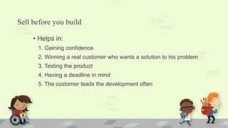 Sell before you build
• Helps in:
1. Gaining confidence
2. Winning a real customer who wants a solution to his problem
3. Testing the product
4. Having a deadline in mind
5. The customer leads the development often
 