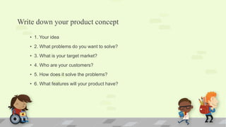 Write down your product concept
• 1. Your idea
• 2. What problems do you want to solve?
• 3. What is your target market?
• 4. Who are your customers?
• 5. How does it solve the problems?
• 6. What features will your product have?
 