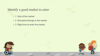 Identify a good market to enter
• 1. Size of the market
• 2. Disruption/change in the market
• 3. Right time to enter the market
 