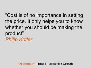 “Cost is of no importance in setting
the price. It only helps you to know
whether you should be making the
product”
Philip Kotler
Opportunity – Brand – Achieving Growth
 