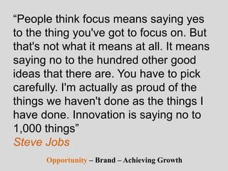 “People think focus means saying yes
to the thing you've got to focus on. But
that's not what it means at all. It means
saying no to the hundred other good
ideas that there are. You have to pick
carefully. I'm actually as proud of the
things we haven't done as the things I
have done. Innovation is saying no to
1,000 things”
Steve Jobs
Opportunity – Brand – Achieving Growth
 