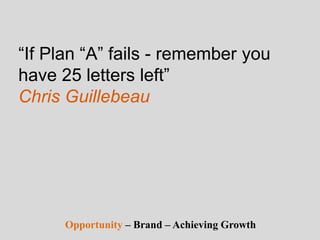 “If Plan “A” fails - remember you
have 25 letters left”
Chris Guillebeau
Opportunity – Brand – Achieving Growth
 