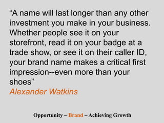 “A name will last longer than any other
investment you make in your business.
Whether people see it on your
storefront, read it on your badge at a
trade show, or see it on their caller ID,
your brand name makes a critical first
impression--even more than your
shoes”
Alexander Watkins
Opportunity – Brand – Achieving Growth
 