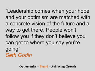 “Leadership comes when your hope
and your optimism are matched with
a concrete vision of the future and a
way to get there. People won’t
follow you if they don’t believe you
can get to where you say you’re
going”
Seth Godin
Opportunity – Brand – Achieving Growth
 