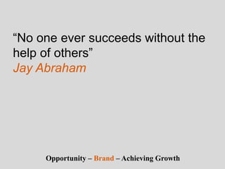 “No one ever succeeds without the
help of others”
Jay Abraham
Opportunity – Brand – Achieving Growth
 