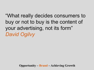 “What really decides consumers to
buy or not to buy is the content of
your advertising, not its form”
David Ogilvy
Opportunity – Brand – Achieving Growth
 