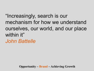 “Increasingly, search is our
mechanism for how we understand
ourselves, our world, and our place
within it”
John Battelle
Opportunity – Brand – Achieving Growth
 