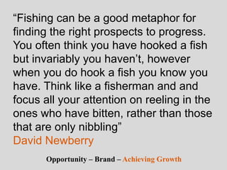“Fishing can be a good metaphor for
finding the right prospects to progress.
You often think you have hooked a fish
but invariably you haven’t, however
when you do hook a fish you know you
have. Think like a fisherman and and
focus all your attention on reeling in the
ones who have bitten, rather than those
that are only nibbling”
David Newberry
Opportunity – Brand – Achieving Growth
 