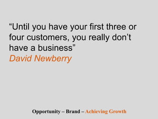 “Until you have your first three or
four customers, you really don’t
have a business”
David Newberry
Opportunity – Brand – Achieving Growth
 