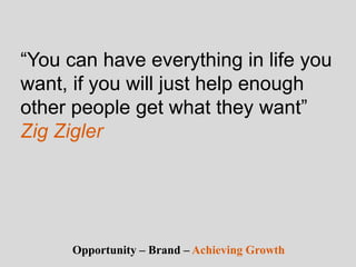 “You can have everything in life you
want, if you will just help enough
other people get what they want”
Zig Zigler
Opportunity – Brand – Achieving Growth
 