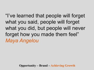 “I’ve learned that people will forget
what you said, people will forget
what you did, but people will never
forget how you made them feel”
Maya Angelou
Opportunity – Brand – Achieving Growth
 