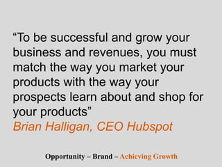 “To be successful and grow your
business and revenues, you must
match the way you market your
products with the way your
prospects learn about and shop for
your products”
Brian Halligan, CEO Hubspot
Opportunity – Brand – Achieving Growth
 