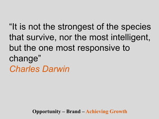 “It is not the strongest of the species
that survive, nor the most intelligent,
but the one most responsive to
change”
Charles Darwin
Opportunity – Brand – Achieving Growth
 