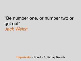 “Be number one, or number two or
get out”
Jack Welch
Opportunity – Brand – Achieving Growth
 
