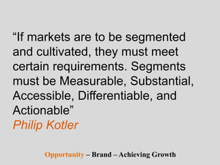 “If markets are to be segmented
and cultivated, they must meet
certain requirements. Segments
must be Measurable, Substantial,
Accessible, Differentiable, and
Actionable”
Philip Kotler
Opportunity – Brand – Achieving Growth
 