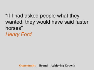 “If I had asked people what they
wanted, they would have said faster
horses”
Henry Ford
Opportunity – Brand – Achieving Growth
 