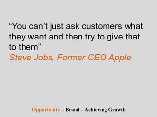 “You can’t just ask customers what
they want and then try to give that
to them”
Steve Jobs, Former CEO Apple
Opportunity – Brand – Achieving Growth
 