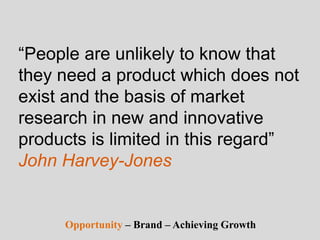 “People are unlikely to know that
they need a product which does not
exist and the basis of market
research in new and innovative
products is limited in this regard”
John Harvey-Jones
Opportunity – Brand – Achieving Growth
 
