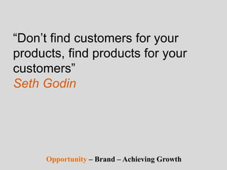 “Don’t find customers for your
products, find products for your
customers”
Seth Godin
Opportunity – Brand – Achieving Growth
 