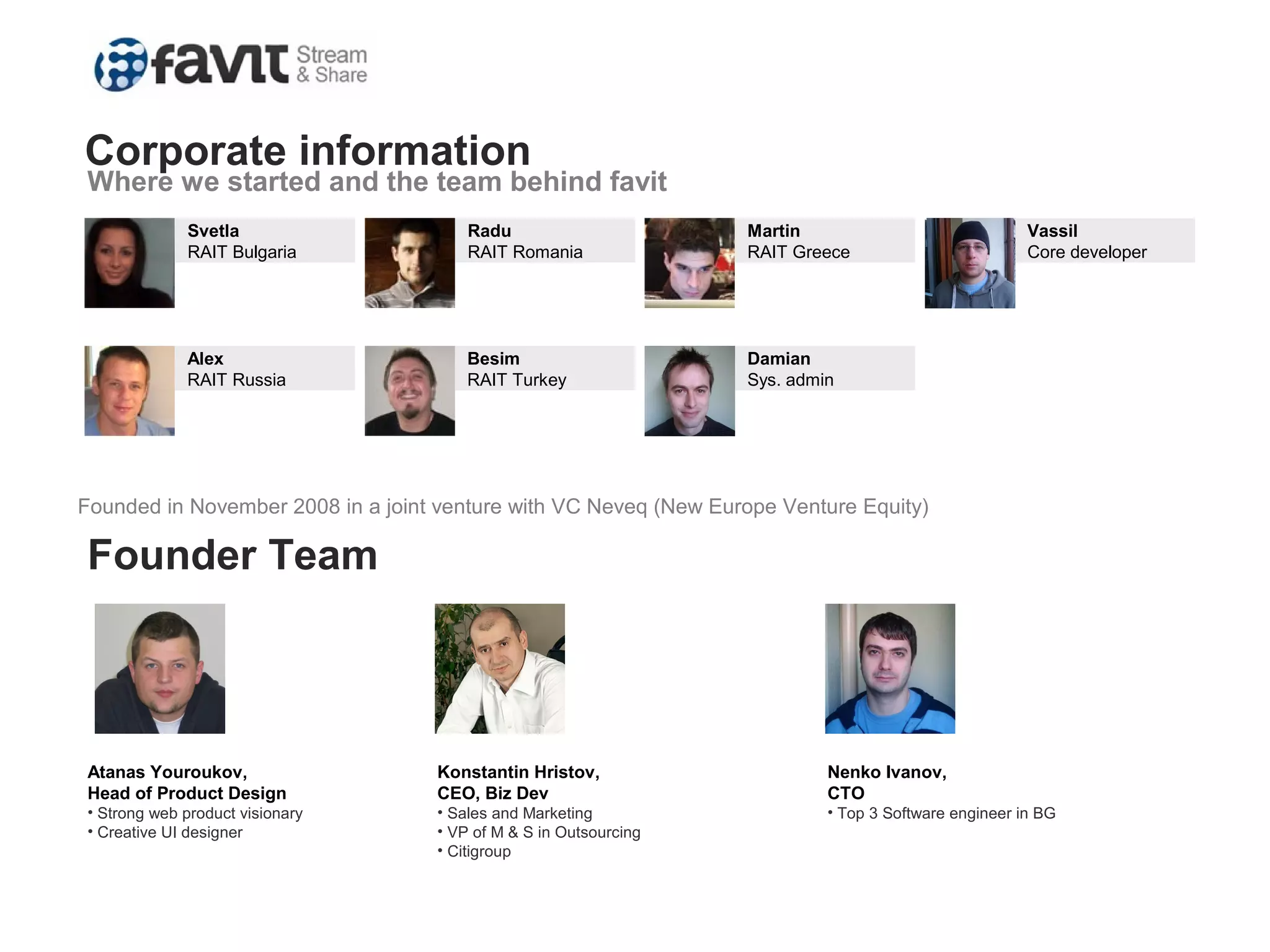 Svetla
RAIT Bulgaria
Radu
RAIT Romania
Martin
RAIT Greece
Vassil
Core developer
Alex
RAIT Russia
Besim
RAIT Turkey
Damian
Sys. admin
Corporate information
Where we started and the team behind favit
Founded in November 2008 in a joint venture with VC Neveq (New Europe Venture Equity)
Founder Team
Atanas Youroukov,
Head of Product Design
• Strong web product visionary
• Creative UI designer
Konstantin Hristov,
CEO, Biz Dev
• Sales and Marketing
• VP of M & S in Outsourcing
• Citigroup
Nenko Ivanov,
CTO
• Top 3 Software engineer in BG
 