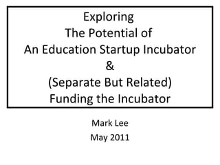 Exploring  The Potential of  An Education Startup Incubator & (Separate But Related) Funding the Incubator Mark Lee May 2011 