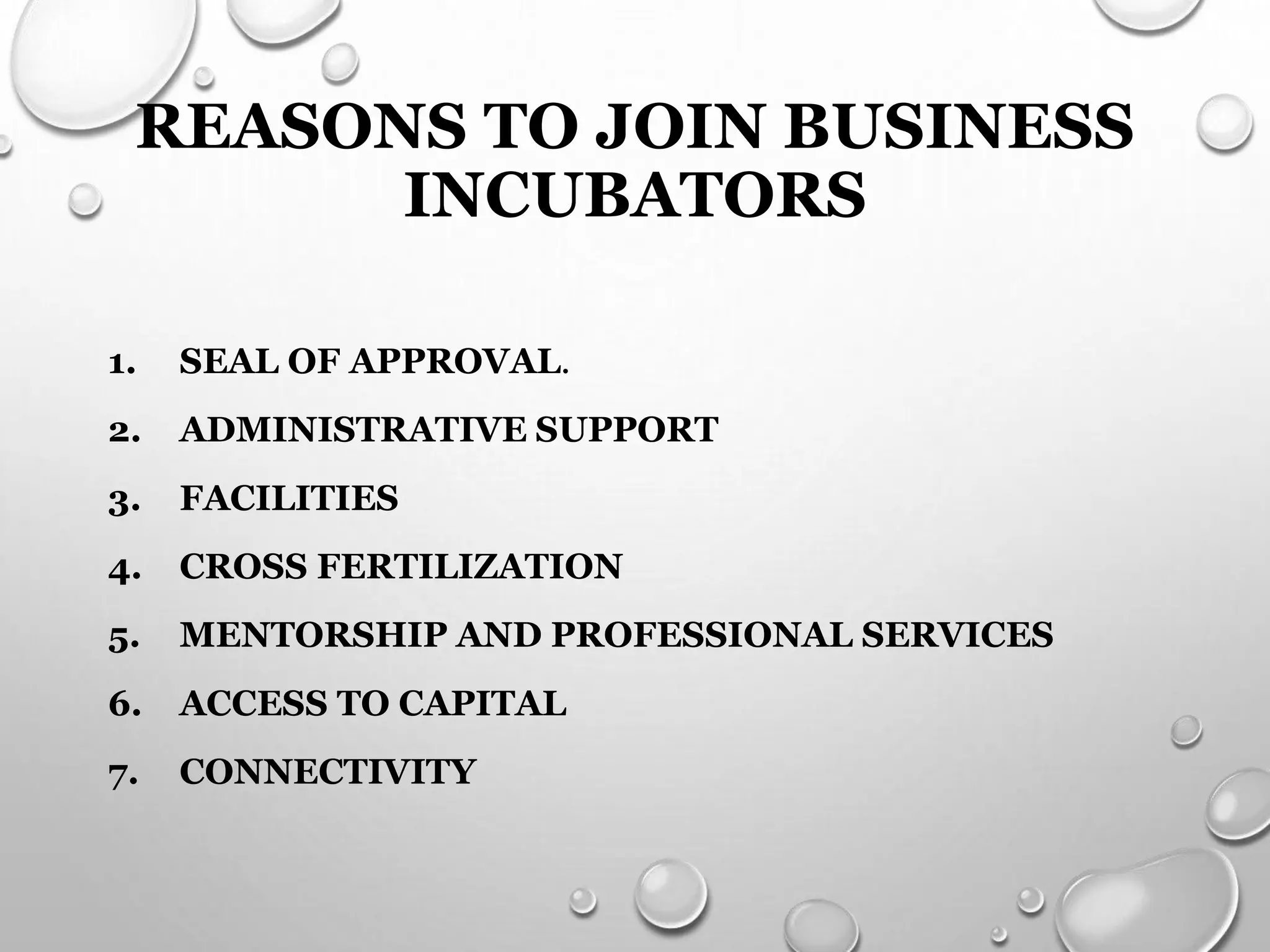 REASONS TO JOIN BUSINESS
INCUBATORS
1. SEAL OF APPROVAL.
2. ADMINISTRATIVE SUPPORT
3. FACILITIES
4. CROSS FERTILIZATION
5. MENTORSHIP AND PROFESSIONAL SERVICES
6. ACCESS TO CAPITAL
7. CONNECTIVITY
 