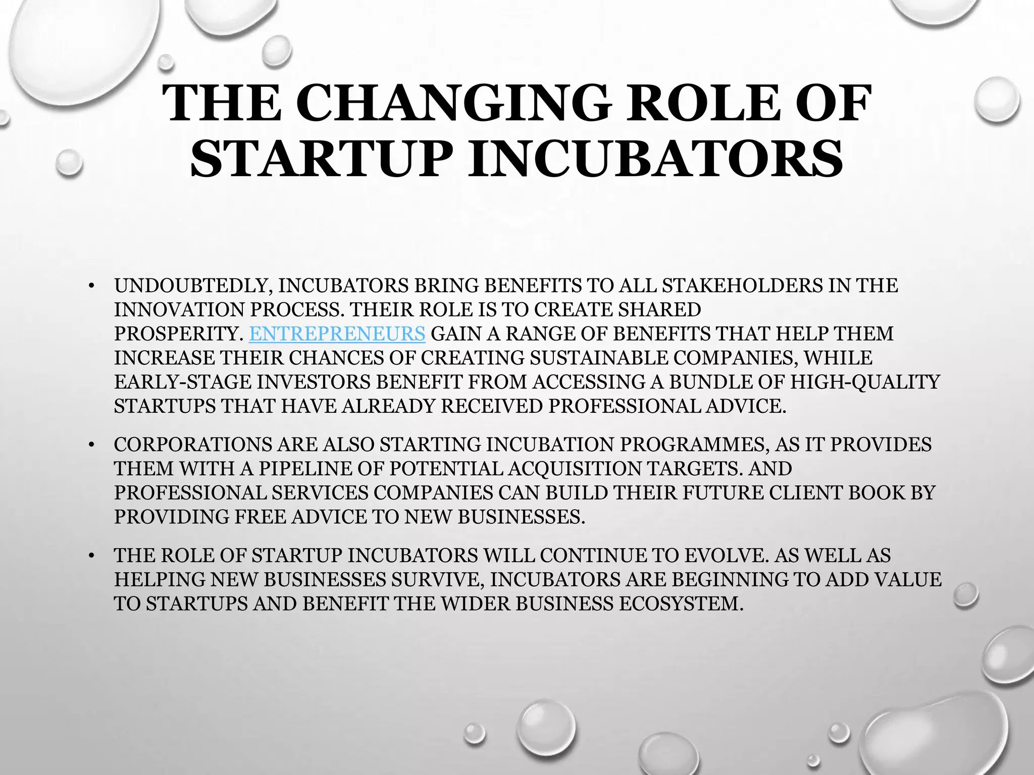 THE CHANGING ROLE OF
STARTUP INCUBATORS
• UNDOUBTEDLY, INCUBATORS BRING BENEFITS TO ALL STAKEHOLDERS IN THE
INNOVATION PROCESS. THEIR ROLE IS TO CREATE SHARED
PROSPERITY. ENTREPRENEURS GAIN A RANGE OF BENEFITS THAT HELP THEM
INCREASE THEIR CHANCES OF CREATING SUSTAINABLE COMPANIES, WHILE
EARLY-STAGE INVESTORS BENEFIT FROM ACCESSING A BUNDLE OF HIGH-QUALITY
STARTUPS THAT HAVE ALREADY RECEIVED PROFESSIONAL ADVICE.
• CORPORATIONS ARE ALSO STARTING INCUBATION PROGRAMMES, AS IT PROVIDES
THEM WITH A PIPELINE OF POTENTIAL ACQUISITION TARGETS. AND
PROFESSIONAL SERVICES COMPANIES CAN BUILD THEIR FUTURE CLIENT BOOK BY
PROVIDING FREE ADVICE TO NEW BUSINESSES.
• THE ROLE OF STARTUP INCUBATORS WILL CONTINUE TO EVOLVE. AS WELL AS
HELPING NEW BUSINESSES SURVIVE, INCUBATORS ARE BEGINNING TO ADD VALUE
TO STARTUPS AND BENEFIT THE WIDER BUSINESS ECOSYSTEM.
 