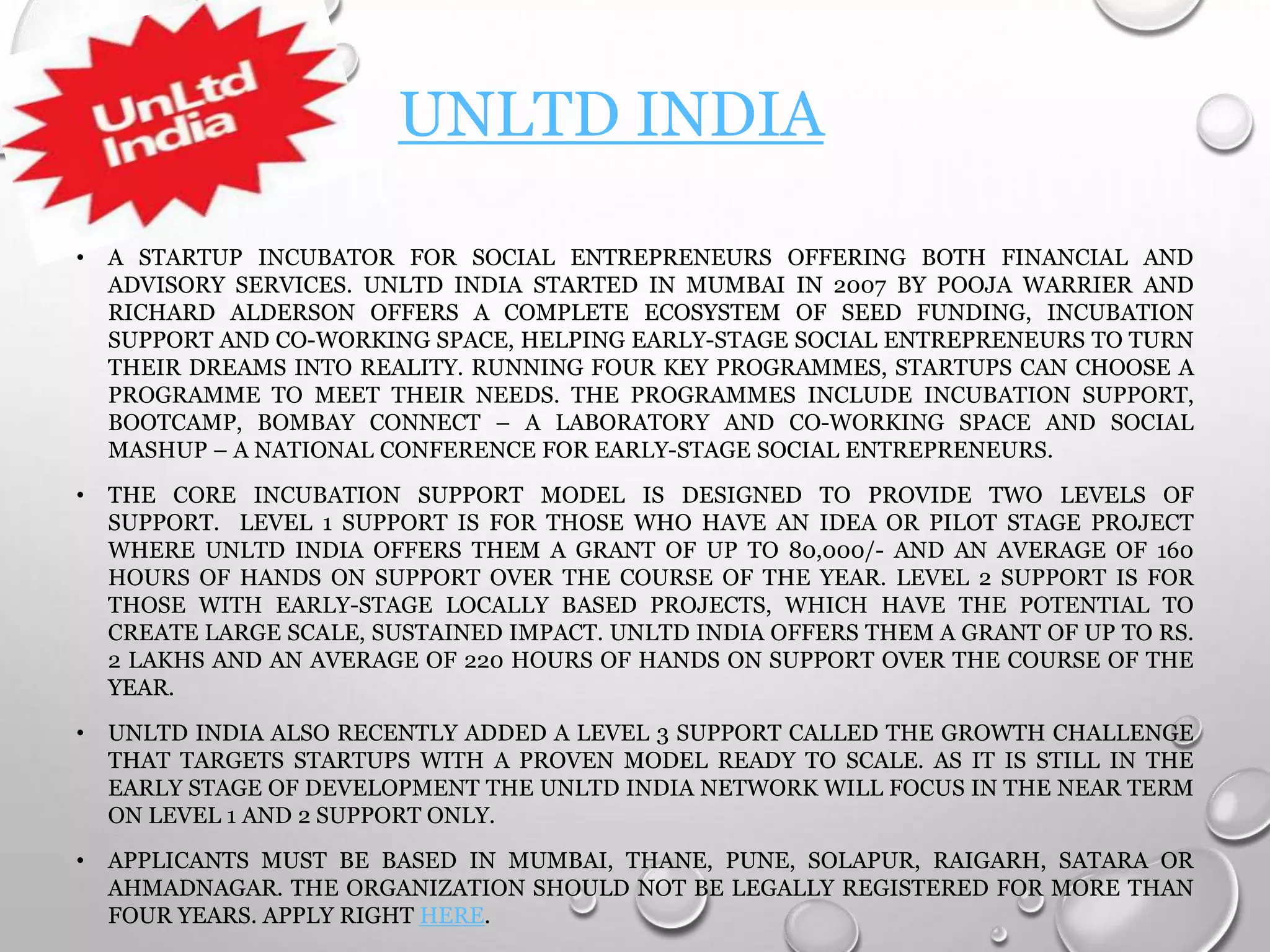 UNLTD INDIA
• A STARTUP INCUBATOR FOR SOCIAL ENTREPRENEURS OFFERING BOTH FINANCIAL AND
ADVISORY SERVICES. UNLTD INDIA STARTED IN MUMBAI IN 2007 BY POOJA WARRIER AND
RICHARD ALDERSON OFFERS A COMPLETE ECOSYSTEM OF SEED FUNDING, INCUBATION
SUPPORT AND CO-WORKING SPACE, HELPING EARLY-STAGE SOCIAL ENTREPRENEURS TO TURN
THEIR DREAMS INTO REALITY. RUNNING FOUR KEY PROGRAMMES, STARTUPS CAN CHOOSE A
PROGRAMME TO MEET THEIR NEEDS. THE PROGRAMMES INCLUDE INCUBATION SUPPORT,
BOOTCAMP, BOMBAY CONNECT – A LABORATORY AND CO-WORKING SPACE AND SOCIAL
MASHUP – A NATIONAL CONFERENCE FOR EARLY-STAGE SOCIAL ENTREPRENEURS.
• THE CORE INCUBATION SUPPORT MODEL IS DESIGNED TO PROVIDE TWO LEVELS OF
SUPPORT. LEVEL 1 SUPPORT IS FOR THOSE WHO HAVE AN IDEA OR PILOT STAGE PROJECT
WHERE UNLTD INDIA OFFERS THEM A GRANT OF UP TO 80,000/- AND AN AVERAGE OF 160
HOURS OF HANDS ON SUPPORT OVER THE COURSE OF THE YEAR. LEVEL 2 SUPPORT IS FOR
THOSE WITH EARLY-STAGE LOCALLY BASED PROJECTS, WHICH HAVE THE POTENTIAL TO
CREATE LARGE SCALE, SUSTAINED IMPACT. UNLTD INDIA OFFERS THEM A GRANT OF UP TO RS.
2 LAKHS AND AN AVERAGE OF 220 HOURS OF HANDS ON SUPPORT OVER THE COURSE OF THE
YEAR.
• UNLTD INDIA ALSO RECENTLY ADDED A LEVEL 3 SUPPORT CALLED THE GROWTH CHALLENGE
THAT TARGETS STARTUPS WITH A PROVEN MODEL READY TO SCALE. AS IT IS STILL IN THE
EARLY STAGE OF DEVELOPMENT THE UNLTD INDIA NETWORK WILL FOCUS IN THE NEAR TERM
ON LEVEL 1 AND 2 SUPPORT ONLY.
• APPLICANTS MUST BE BASED IN MUMBAI, THANE, PUNE, SOLAPUR, RAIGARH, SATARA OR
AHMADNAGAR. THE ORGANIZATION SHOULD NOT BE LEGALLY REGISTERED FOR MORE THAN
FOUR YEARS. APPLY RIGHT HERE.
 
