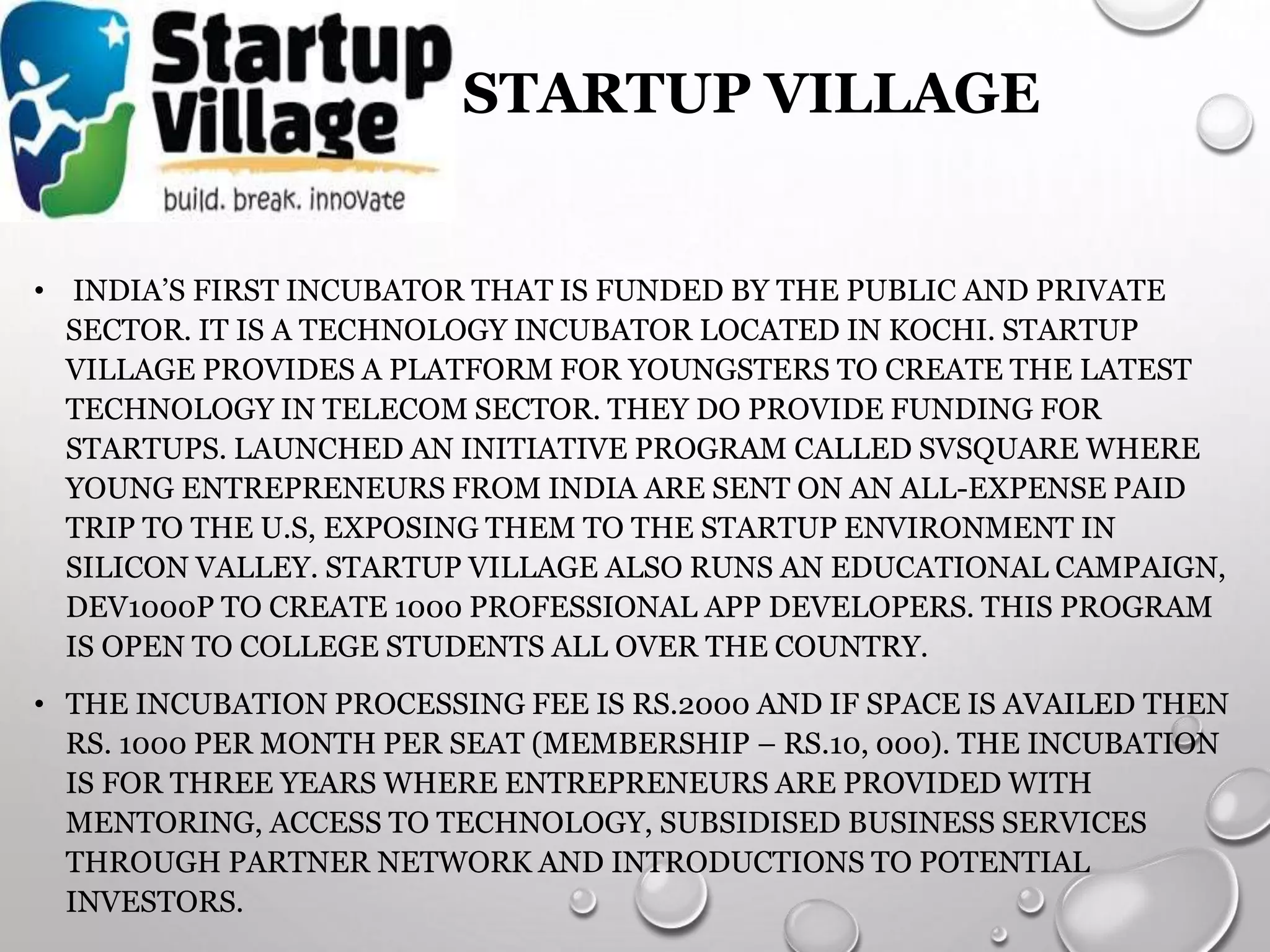 STARTUP VILLAGE
• INDIA’S FIRST INCUBATOR THAT IS FUNDED BY THE PUBLIC AND PRIVATE
SECTOR. IT IS A TECHNOLOGY INCUBATOR LOCATED IN KOCHI. STARTUP
VILLAGE PROVIDES A PLATFORM FOR YOUNGSTERS TO CREATE THE LATEST
TECHNOLOGY IN TELECOM SECTOR. THEY DO PROVIDE FUNDING FOR
STARTUPS. LAUNCHED AN INITIATIVE PROGRAM CALLED SVSQUARE WHERE
YOUNG ENTREPRENEURS FROM INDIA ARE SENT ON AN ALL-EXPENSE PAID
TRIP TO THE U.S, EXPOSING THEM TO THE STARTUP ENVIRONMENT IN
SILICON VALLEY. STARTUP VILLAGE ALSO RUNS AN EDUCATIONAL CAMPAIGN,
DEV1000P TO CREATE 1000 PROFESSIONAL APP DEVELOPERS. THIS PROGRAM
IS OPEN TO COLLEGE STUDENTS ALL OVER THE COUNTRY.
• THE INCUBATION PROCESSING FEE IS RS.2000 AND IF SPACE IS AVAILED THEN
RS. 1000 PER MONTH PER SEAT (MEMBERSHIP – RS.10, 000). THE INCUBATION
IS FOR THREE YEARS WHERE ENTREPRENEURS ARE PROVIDED WITH
MENTORING, ACCESS TO TECHNOLOGY, SUBSIDISED BUSINESS SERVICES
THROUGH PARTNER NETWORK AND INTRODUCTIONS TO POTENTIAL
INVESTORS.
 