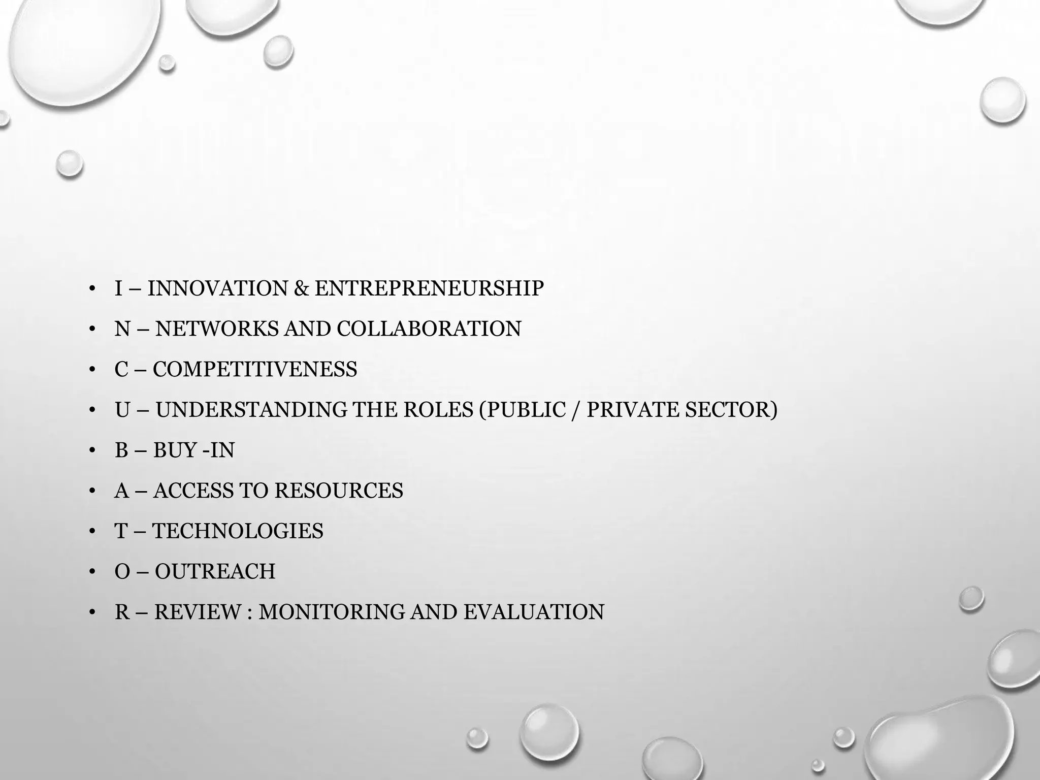 • I – INNOVATION & ENTREPRENEURSHIP
• N – NETWORKS AND COLLABORATION
• C – COMPETITIVENESS
• U – UNDERSTANDING THE ROLES (PUBLIC / PRIVATE SECTOR)
• B – BUY -IN
• A – ACCESS TO RESOURCES
• T – TECHNOLOGIES
• O – OUTREACH
• R – REVIEW : MONITORING AND EVALUATION
 
