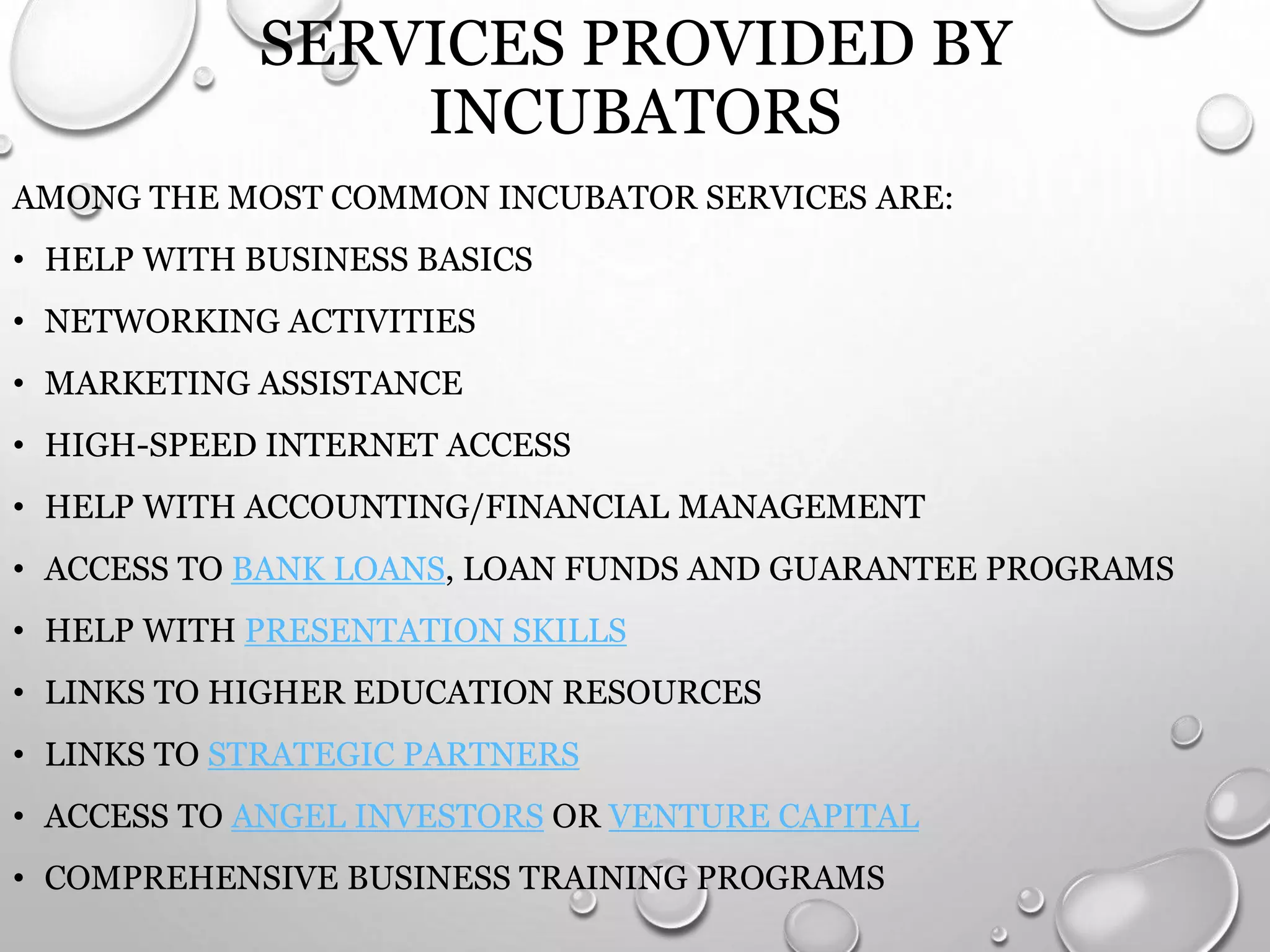 SERVICES PROVIDED BY
INCUBATORS
AMONG THE MOST COMMON INCUBATOR SERVICES ARE:
• HELP WITH BUSINESS BASICS
• NETWORKING ACTIVITIES
• MARKETING ASSISTANCE
• HIGH-SPEED INTERNET ACCESS
• HELP WITH ACCOUNTING/FINANCIAL MANAGEMENT
• ACCESS TO BANK LOANS, LOAN FUNDS AND GUARANTEE PROGRAMS
• HELP WITH PRESENTATION SKILLS
• LINKS TO HIGHER EDUCATION RESOURCES
• LINKS TO STRATEGIC PARTNERS
• ACCESS TO ANGEL INVESTORS OR VENTURE CAPITAL
• COMPREHENSIVE BUSINESS TRAINING PROGRAMS
 
