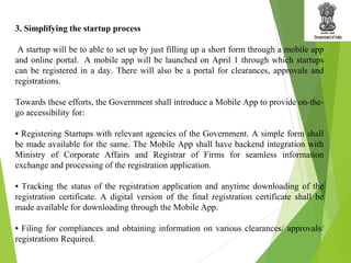 3. Simplifying the startup process
A startup will be to able to set up by just filling up a short form through a mobile app
and online portal. A mobile app will be launched on April 1 through which startups
can be registered in a day. There will also be a portal for clearances, approvals and
registrations.
Towards these efforts, the Government shall introduce a Mobile App to provide on-the-
go accessibility for:
• Registering Startups with relevant agencies of the Government. A simple form shall
be made available for the same. The Mobile App shall have backend integration with
Ministry of Corporate Affairs and Registrar of Firms for seamless information
exchange and processing of the registration application.
• Tracking the status of the registration application and anytime downloading of the
registration certificate. A digital version of the final registration certificate shall be
made available for downloading through the Mobile App.
• Filing for compliances and obtaining information on various clearances/ approvals/
registrations Required.
 