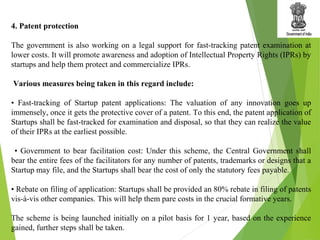 4. Patent protection
The government is also working on a legal support for fast-tracking patent examination at
lower costs. It will promote awareness and adoption of Intellectual Property Rights (IPRs) by
startups and help them protect and commercialize IPRs.
Various measures being taken in this regard include:
• Fast-tracking of Startup patent applications: The valuation of any innovation goes up
immensely, once it gets the protective cover of a patent. To this end, the patent application of
Startups shall be fast-tracked for examination and disposal, so that they can realize the value
of their IPRs at the earliest possible.
• Government to bear facilitation cost: Under this scheme, the Central Government shall
bear the entire fees of the facilitators for any number of patents, trademarks or designs that a
Startup may file, and the Startups shall bear the cost of only the statutory fees payable.
• Rebate on filing of application: Startups shall be provided an 80% rebate in filing of patents
vis-à-vis other companies. This will help them pare costs in the crucial formative years.
The scheme is being launched initially on a pilot basis for 1 year, based on the experience
gained, further steps shall be taken.
 