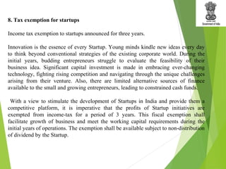 8. Tax exemption for startups
Income tax exemption to startups announced for three years.
Innovation is the essence of every Startup. Young minds kindle new ideas every day
to think beyond conventional strategies of the existing corporate world. During the
initial years, budding entrepreneurs struggle to evaluate the feasibility of their
business idea. Significant capital investment is made in embracing ever-changing
technology, fighting rising competition and navigating through the unique challenges
arising from their venture. Also, there are limited alternative sources of finance
available to the small and growing entrepreneurs, leading to constrained cash funds.
With a view to stimulate the development of Startups in India and provide them a
competitive platform, it is imperative that the profits of Startup initiatives are
exempted from income-tax for a period of 3 years. This fiscal exemption shall
facilitate growth of business and meet the working capital requirements during the
initial years of operations. The exemption shall be available subject to non-distribution
of dividend by the Startup.
 