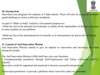 10. Startup fests
Innovation core programs for students in 5 lakh schools. There will also be an annual incubator
grand challenge to create world class incubators.
As part of “Make in India” initiative, Government proposes to:
• Hold one fest at the national level annually to enable all the stakeholders of Startup ecosystem
to come together on one platform.
• Hold one fest at the international level annually in an international city known for its Startup
ecosystem.
11. Launch of Atal Innovation Mission
Atal Innovation Mission started to give an impetus to innovation and encourage the talent
among the people.
The Atal Innovation Mission (AIM) shall have two core functions:
• Entrepreneurship promotion through Self-Employment and Talent Utilization (SETU),
wherein
innovators would be supported and mentored to become successful entrepreneurs.
• Innovation promotion: to provide a platform where innovative ideas are generated.
 
