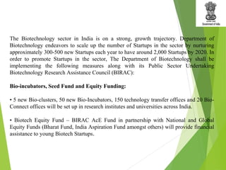 The Biotechnology sector in India is on a strong, growth trajectory. Department of
Biotechnology endeavors to scale up the number of Startups in the sector by nurturing
approximately 300-500 new Startups each year to have around 2,000 Startups by 2020. In
order to promote Startups in the sector, The Department of Biotechnology shall be
implementing the following measures along with its Public Sector Undertaking
Biotechnology Research Assistance Council (BIRAC):
Bio-incubators, Seed Fund and Equity Funding:
• 5 new Bio-clusters, 50 new Bio-Incubators, 150 technology transfer offices and 20 Bio-
Connect offices will be set up in research institutes and universities across India.
• Biotech Equity Fund – BIRAC AcE Fund in partnership with National and Global
Equity Funds (Bharat Fund, India Aspiration Fund amongst others) will provide financial
assistance to young Biotech Startups.
 