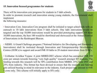 15. Innovation focused programmes for students
There will be innovation core programs for students in 5 lakh schools.
In order to promote research and innovation among young students, the Government shall
implement
the following measures:
• Innovation Core. Innovation Core program shall be initiated to target school kids with an
outreach to 10 lakh innovations from 5 lakh schools. One lakh innovations would be
targeted and the top 10,000 innovations would be provided prototyping support. Of these
10,000 innovations, the best 100 would be shortlisted and showcased at the Annual Festival
of Innovations in the Rashtrapati Bhavan.
• NIDHI: A Grand Challenge program (“National Initiative for Developing and Harnessing
Innovations) shall be instituted through Innovation and Entrepreneurship Development
Centres (IEDCs) to support and award INR 10 lakhs to 20 student innovations from IEDCs.
• Uchhattar Avishkar Yojana: A joint MHRD-DST scheme which has earmarked INR 250
crore per annum towards fostering “very high quality” research amongst IIT students. The
funding towards this research will be 50% contribution from MHRD, 25% from DST and
25% from industry. This format has been devised to ensure that the research and funding
gets utilized bearing in mind its relevance to the industry. Each project may amount to INR
5 crore only. This scheme will initially apply to IITs only.
 