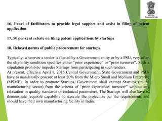 16. Panel of facilitators to provide legal support and assist in filing of patent
application
17. 80 per cent rebate on filing patent applications by startups
18. Relaxed norms of public procurement for startups
Typically, whenever a tender is floated by a Government entity or by a PSU, very often
the eligibility condition specifies either “prior experience” or “prior turnover”. Such a
stipulation prohibits/ impedes Startups from participating in such tenders.
At present, effective April 1, 2015 Central Government, State Government and PSUs
have to mandatorily procure at least 20% from the Micro Small and Medium Enterprise
(MSME). In order to promote Startups, Government shall exempt Startups (in the
manufacturing sector) from the criteria of “prior experience/ turnover” without any
relaxation in quality standards or technical parameters. The Startups will also have to
demonstrate requisite capability to execute the project as per the requirements and
should have their own manufacturing facility in India.
 