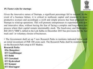 19. Faster exits for startups
Given the innovative nature of Startups, a significant percentage fail to succeed. In the
event of a business failure, it is critical to reallocate capital and resources to more
productive avenues and accordingly a swift and simple process has been proposed for
Startups to wind-up operations. This will promote entrepreneurs to experiment with new
and innovative ideas, without having the fear of facing a complex and long-drawn exit
process where their capital remain interminably stuck. The Insolvency and Bankruptcy
Bill 2015 (“IBB”), tabled in the Lok Sabha in December 2015 has provisions for the fast
track and / or voluntary closure of businesses.
• The Government shall set up 7 new Research Parks in institutes indicated below with
an initial investment of INR 100 crore each. The Research Parks shall be modeled based
on the Research Park setup at IIT Madras.
Research Parks
IISc Bangalore
IIT Gandhinagar
IIT Delhi
IIT Guwahati
IIT Hyderabad
IIT Kanpur
IIT Kharagpur
 
