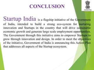 Startup India is a flagship initiative of the Government
of India, intended to build a strong eco-system for nurturing
innovation and Startups in the country that will drive sustainable
economic growth and generate large scale employment opportunities.
The Government through this initiative aims to empower Startups to
grow through innovation and design. In order to meet the objectives
of the initiative, Government of India is announcing this Action Plan
that addresses all aspects of the Startup ecosystem.
CONCLUSION
 