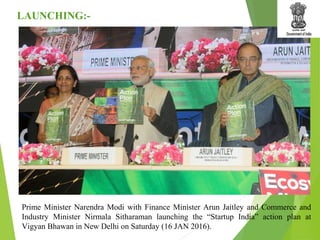 Prime Minister Narendra Modi with Finance Minister Arun Jaitley and Commerce and
Industry Minister Nirmala Sitharaman launching the “Startup India” action plan at
Vigyan Bhawan in New Delhi on Saturday (16 JAN 2016).
LAUNCHING:-
 